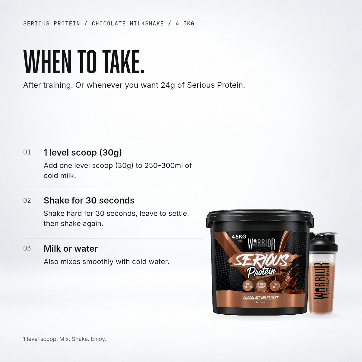 How to use Warrior Serious Protein Chocolate Milkshake: one level 30g scoop in 250-300ml cold milk or water, shake for 30 seconds
